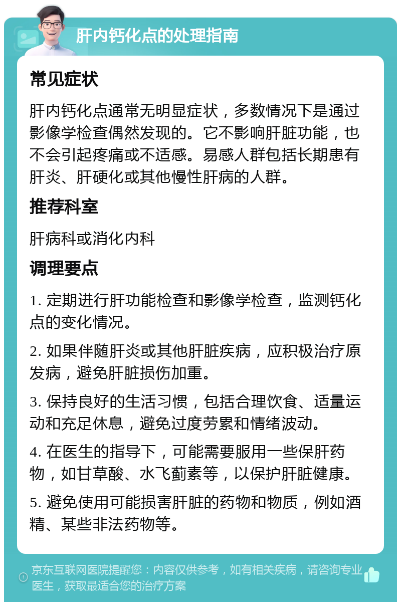 肝内钙化点的处理指南 常见症状 肝内钙化点通常无明显症状，多数情况下是通过影像学检查偶然发现的。它不影响肝脏功能，也不会引起疼痛或不适感。易感人群包括长期患有肝炎、肝硬化或其他慢性肝病的人群。 推荐科室 肝病科或消化内科 调理要点 1. 定期进行肝功能检查和影像学检查，监测钙化点的变化情况。 2. 如果伴随肝炎或其他肝脏疾病，应积极治疗原发病，避免肝脏损伤加重。 3. 保持良好的生活习惯，包括合理饮食、适量运动和充足休息，避免过度劳累和情绪波动。 4. 在医生的指导下，可能需要服用一些保肝药物，如甘草酸、水飞蓟素等，以保护肝脏健康。 5. 避免使用可能损害肝脏的药物和物质，例如酒精、某些非法药物等。