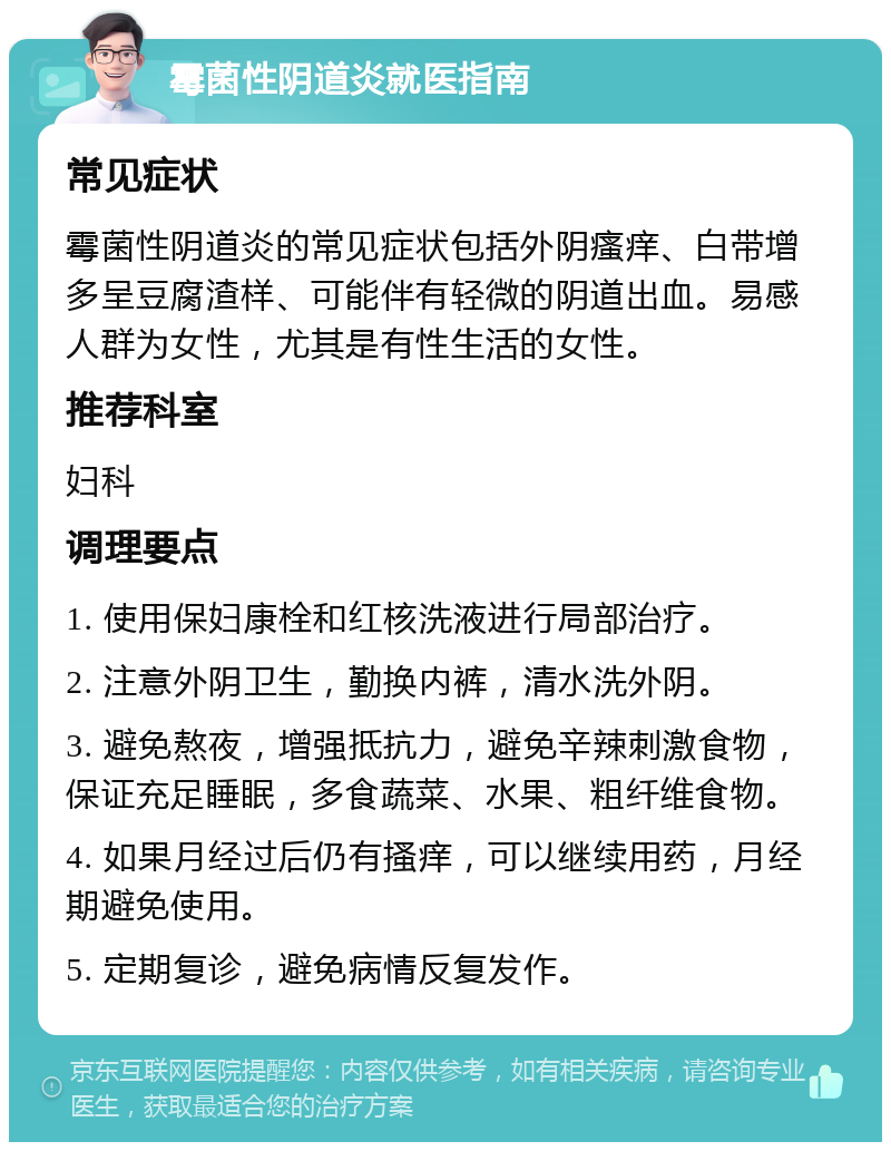 霉菌性阴道炎就医指南 常见症状 霉菌性阴道炎的常见症状包括外阴瘙痒、白带增多呈豆腐渣样、可能伴有轻微的阴道出血。易感人群为女性，尤其是有性生活的女性。 推荐科室 妇科 调理要点 1. 使用保妇康栓和红核洗液进行局部治疗。 2. 注意外阴卫生，勤换内裤，清水洗外阴。 3. 避免熬夜，增强抵抗力，避免辛辣刺激食物，保证充足睡眠，多食蔬菜、水果、粗纤维食物。 4. 如果月经过后仍有搔痒，可以继续用药，月经期避免使用。 5. 定期复诊，避免病情反复发作。