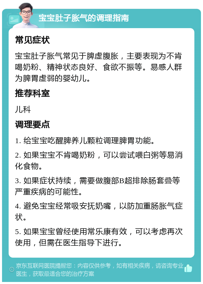 宝宝肚子胀气的调理指南 常见症状 宝宝肚子胀气常见于脾虚腹胀，主要表现为不肯喝奶粉、精神状态良好、食欲不振等。易感人群为脾胃虚弱的婴幼儿。 推荐科室 儿科 调理要点 1. 给宝宝吃醒脾养儿颗粒调理脾胃功能。 2. 如果宝宝不肯喝奶粉，可以尝试喂白粥等易消化食物。 3. 如果症状持续，需要做腹部B超排除肠套叠等严重疾病的可能性。 4. 避免宝宝经常吸安抚奶嘴，以防加重肠胀气症状。 5. 如果宝宝曾经使用常乐康有效，可以考虑再次使用，但需在医生指导下进行。