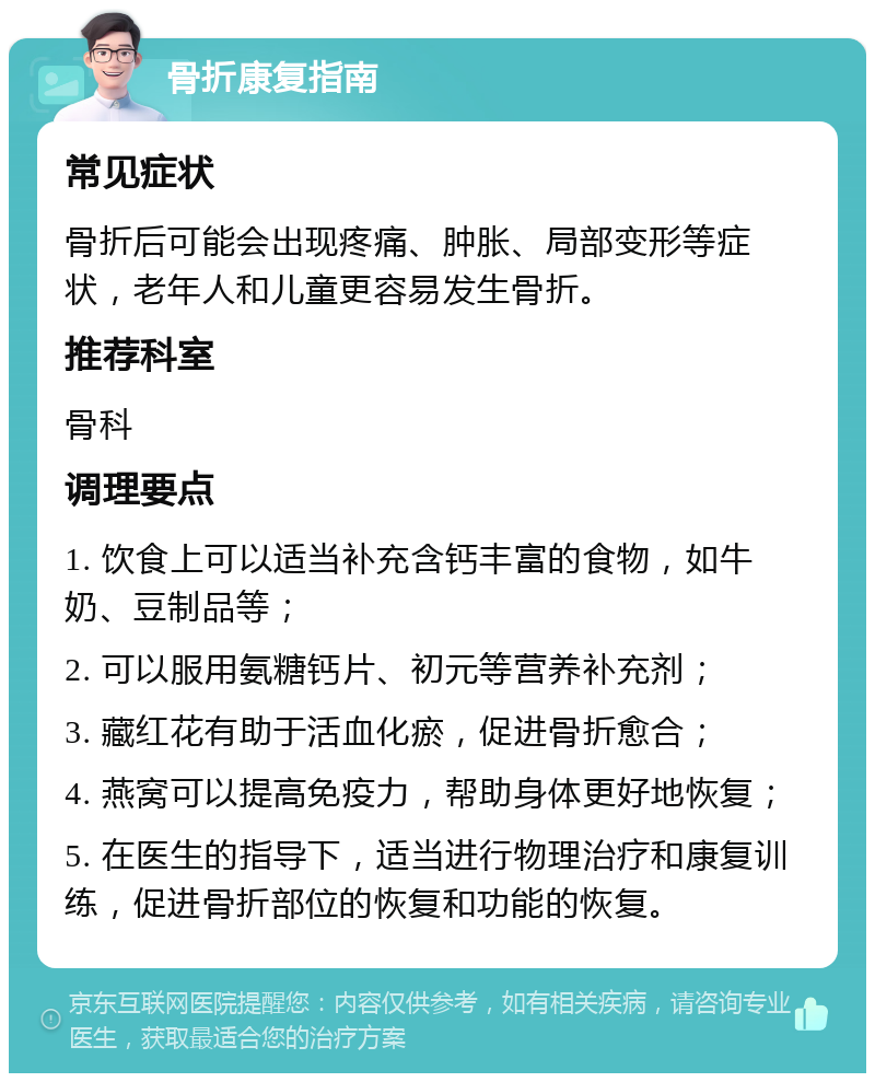 骨折康复指南 常见症状 骨折后可能会出现疼痛、肿胀、局部变形等症状，老年人和儿童更容易发生骨折。 推荐科室 骨科 调理要点 1. 饮食上可以适当补充含钙丰富的食物，如牛奶、豆制品等； 2. 可以服用氨糖钙片、初元等营养补充剂； 3. 藏红花有助于活血化瘀，促进骨折愈合； 4. 燕窝可以提高免疫力，帮助身体更好地恢复； 5. 在医生的指导下，适当进行物理治疗和康复训练，促进骨折部位的恢复和功能的恢复。