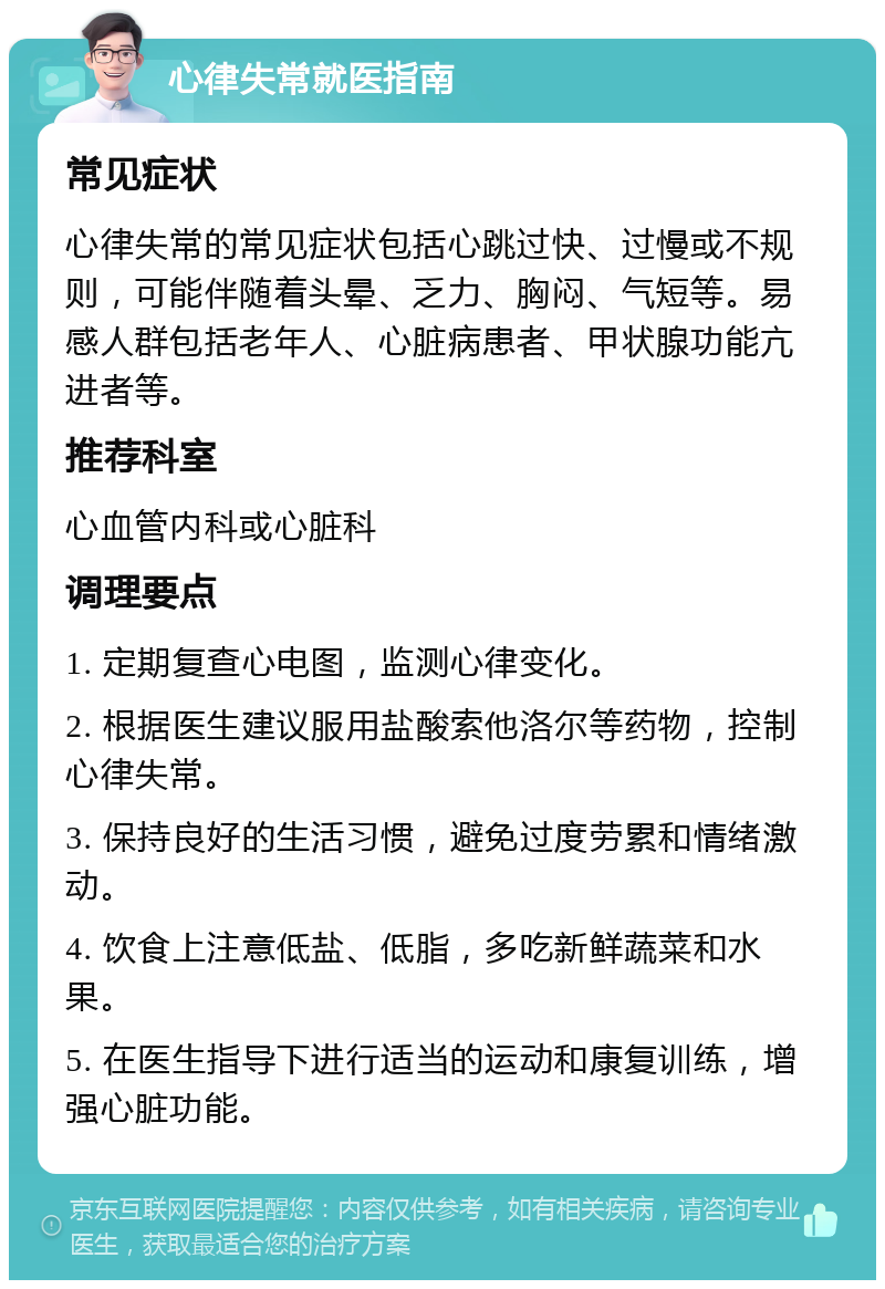 心律失常就医指南 常见症状 心律失常的常见症状包括心跳过快、过慢或不规则，可能伴随着头晕、乏力、胸闷、气短等。易感人群包括老年人、心脏病患者、甲状腺功能亢进者等。 推荐科室 心血管内科或心脏科 调理要点 1. 定期复查心电图，监测心律变化。 2. 根据医生建议服用盐酸索他洛尔等药物，控制心律失常。 3. 保持良好的生活习惯，避免过度劳累和情绪激动。 4. 饮食上注意低盐、低脂，多吃新鲜蔬菜和水果。 5. 在医生指导下进行适当的运动和康复训练，增强心脏功能。