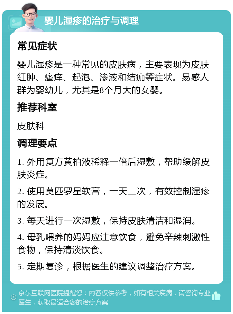 婴儿湿疹的治疗与调理 常见症状 婴儿湿疹是一种常见的皮肤病，主要表现为皮肤红肿、瘙痒、起泡、渗液和结痂等症状。易感人群为婴幼儿，尤其是8个月大的女婴。 推荐科室 皮肤科 调理要点 1. 外用复方黄柏液稀释一倍后湿敷，帮助缓解皮肤炎症。 2. 使用莫匹罗星软膏，一天三次，有效控制湿疹的发展。 3. 每天进行一次湿敷，保持皮肤清洁和湿润。 4. 母乳喂养的妈妈应注意饮食，避免辛辣刺激性食物，保持清淡饮食。 5. 定期复诊，根据医生的建议调整治疗方案。