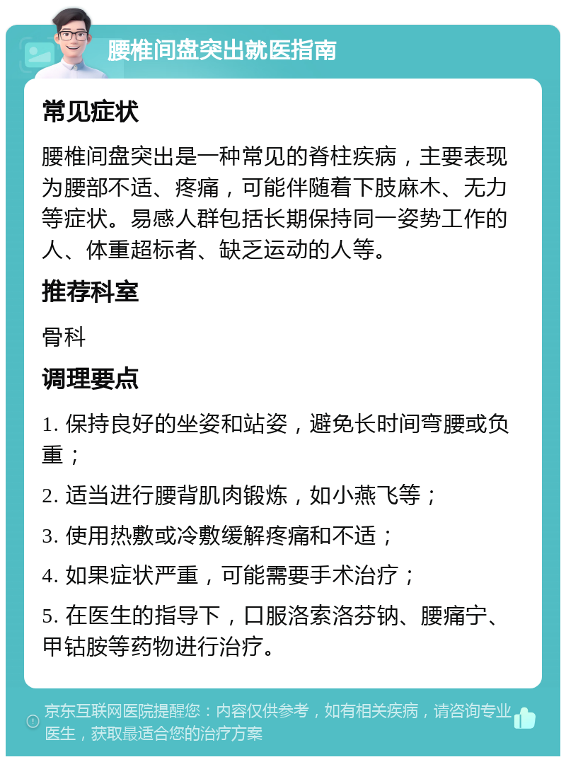 腰椎间盘突出就医指南 常见症状 腰椎间盘突出是一种常见的脊柱疾病，主要表现为腰部不适、疼痛，可能伴随着下肢麻木、无力等症状。易感人群包括长期保持同一姿势工作的人、体重超标者、缺乏运动的人等。 推荐科室 骨科 调理要点 1. 保持良好的坐姿和站姿，避免长时间弯腰或负重； 2. 适当进行腰背肌肉锻炼，如小燕飞等； 3. 使用热敷或冷敷缓解疼痛和不适； 4. 如果症状严重，可能需要手术治疗； 5. 在医生的指导下，口服洛索洛芬钠、腰痛宁、甲钴胺等药物进行治疗。