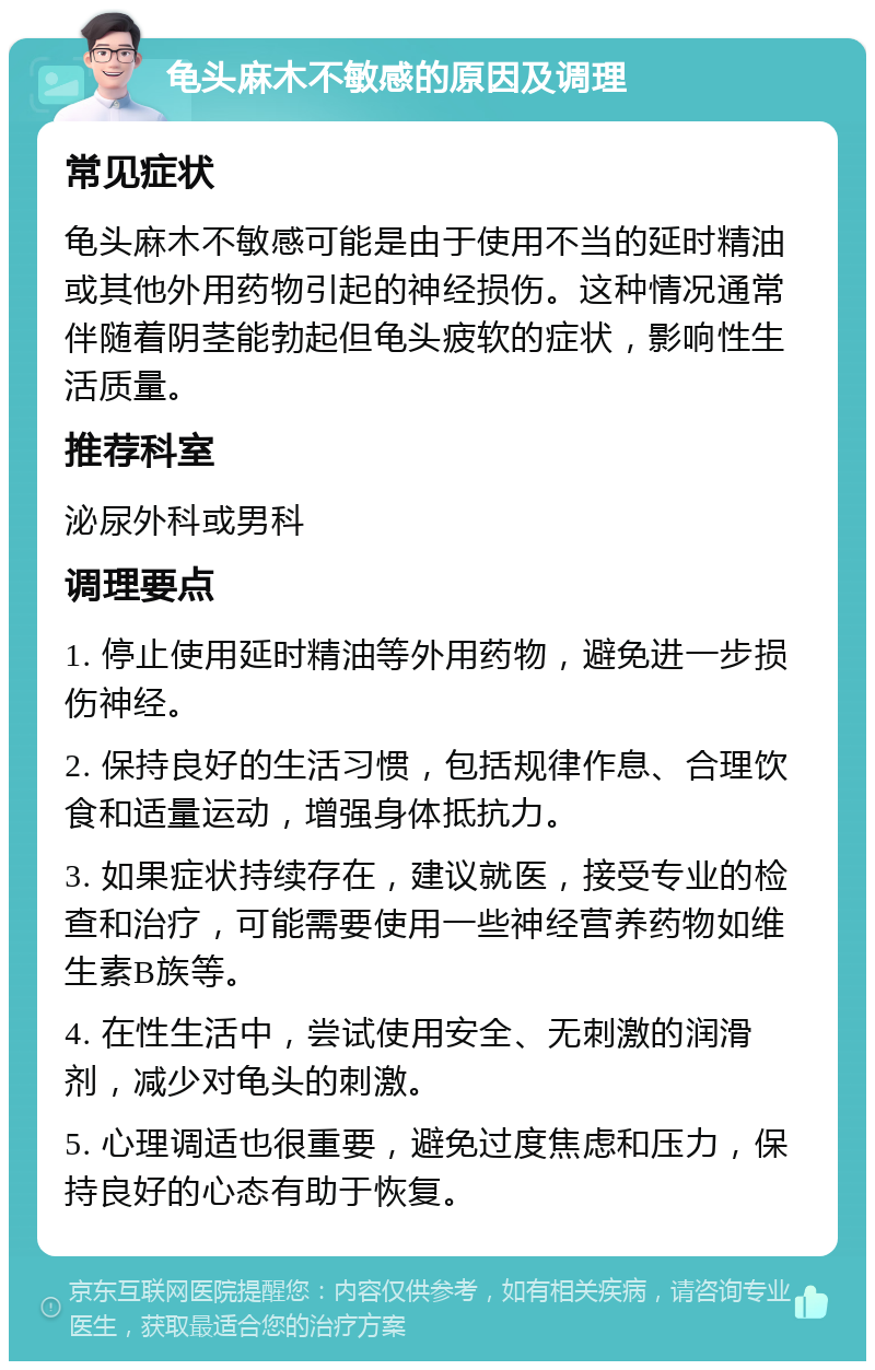 龟头麻木不敏感的原因及调理 常见症状 龟头麻木不敏感可能是由于使用不当的延时精油或其他外用药物引起的神经损伤。这种情况通常伴随着阴茎能勃起但龟头疲软的症状，影响性生活质量。 推荐科室 泌尿外科或男科 调理要点 1. 停止使用延时精油等外用药物，避免进一步损伤神经。 2. 保持良好的生活习惯，包括规律作息、合理饮食和适量运动，增强身体抵抗力。 3. 如果症状持续存在，建议就医，接受专业的检查和治疗，可能需要使用一些神经营养药物如维生素B族等。 4. 在性生活中，尝试使用安全、无刺激的润滑剂，减少对龟头的刺激。 5. 心理调适也很重要，避免过度焦虑和压力，保持良好的心态有助于恢复。