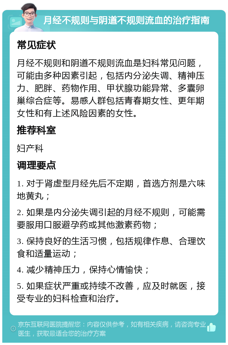 月经不规则与阴道不规则流血的治疗指南 常见症状 月经不规则和阴道不规则流血是妇科常见问题，可能由多种因素引起，包括内分泌失调、精神压力、肥胖、药物作用、甲状腺功能异常、多囊卵巢综合症等。易感人群包括青春期女性、更年期女性和有上述风险因素的女性。 推荐科室 妇产科 调理要点 1. 对于肾虚型月经先后不定期，首选方剂是六味地黄丸； 2. 如果是内分泌失调引起的月经不规则，可能需要服用口服避孕药或其他激素药物； 3. 保持良好的生活习惯，包括规律作息、合理饮食和适量运动； 4. 减少精神压力，保持心情愉快； 5. 如果症状严重或持续不改善，应及时就医，接受专业的妇科检查和治疗。