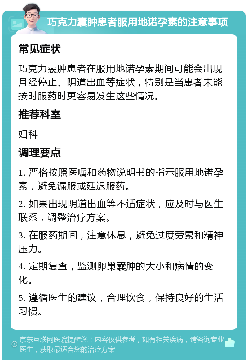 巧克力囊肿患者服用地诺孕素的注意事项 常见症状 巧克力囊肿患者在服用地诺孕素期间可能会出现月经停止、阴道出血等症状，特别是当患者未能按时服药时更容易发生这些情况。 推荐科室 妇科 调理要点 1. 严格按照医嘱和药物说明书的指示服用地诺孕素，避免漏服或延迟服药。 2. 如果出现阴道出血等不适症状，应及时与医生联系，调整治疗方案。 3. 在服药期间，注意休息，避免过度劳累和精神压力。 4. 定期复查，监测卵巢囊肿的大小和病情的变化。 5. 遵循医生的建议，合理饮食，保持良好的生活习惯。