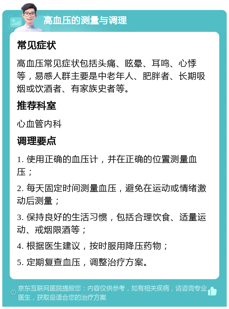 高血压的测量与调理 常见症状 高血压常见症状包括头痛、眩晕、耳鸣、心悸等，易感人群主要是中老年人、肥胖者、长期吸烟或饮酒者、有家族史者等。 推荐科室 心血管内科 调理要点 1. 使用正确的血压计，并在正确的位置测量血压； 2. 每天固定时间测量血压，避免在运动或情绪激动后测量； 3. 保持良好的生活习惯，包括合理饮食、适量运动、戒烟限酒等； 4. 根据医生建议，按时服用降压药物； 5. 定期复查血压，调整治疗方案。