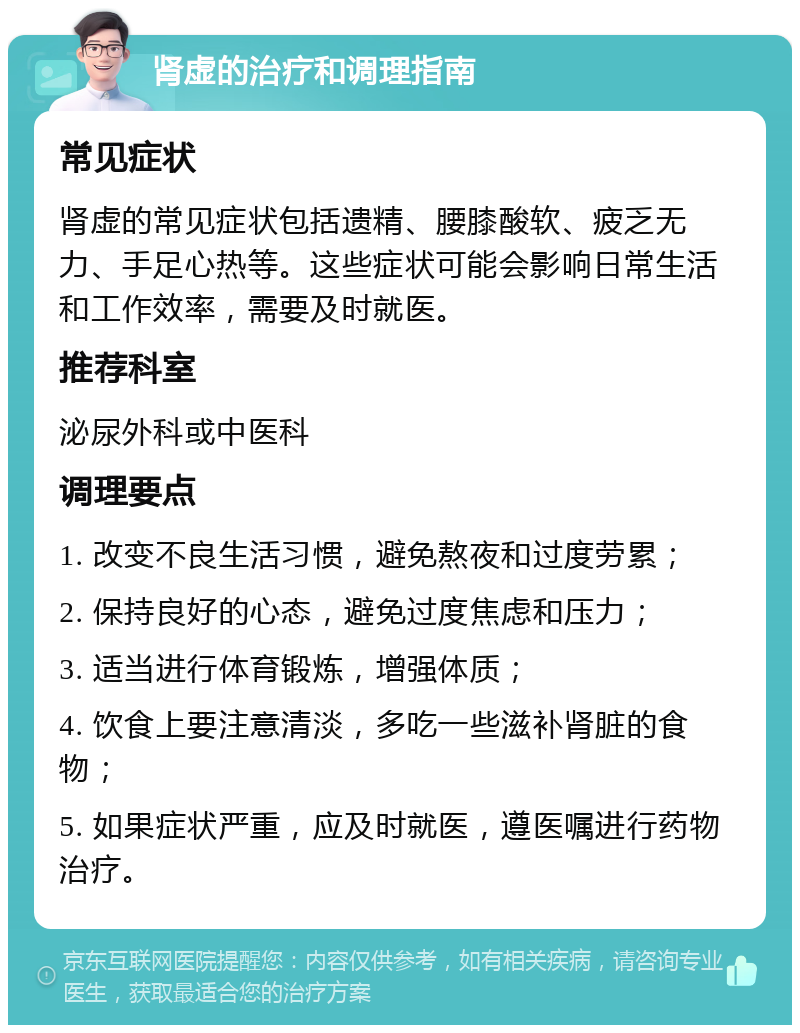 肾虚的治疗和调理指南 常见症状 肾虚的常见症状包括遗精、腰膝酸软、疲乏无力、手足心热等。这些症状可能会影响日常生活和工作效率，需要及时就医。 推荐科室 泌尿外科或中医科 调理要点 1. 改变不良生活习惯，避免熬夜和过度劳累； 2. 保持良好的心态，避免过度焦虑和压力； 3. 适当进行体育锻炼，增强体质； 4. 饮食上要注意清淡，多吃一些滋补肾脏的食物； 5. 如果症状严重，应及时就医，遵医嘱进行药物治疗。