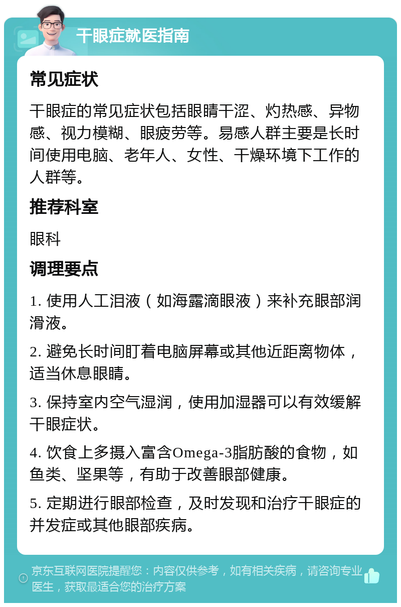 干眼症就医指南 常见症状 干眼症的常见症状包括眼睛干涩、灼热感、异物感、视力模糊、眼疲劳等。易感人群主要是长时间使用电脑、老年人、女性、干燥环境下工作的人群等。 推荐科室 眼科 调理要点 1. 使用人工泪液（如海露滴眼液）来补充眼部润滑液。 2. 避免长时间盯着电脑屏幕或其他近距离物体，适当休息眼睛。 3. 保持室内空气湿润，使用加湿器可以有效缓解干眼症状。 4. 饮食上多摄入富含Omega-3脂肪酸的食物，如鱼类、坚果等，有助于改善眼部健康。 5. 定期进行眼部检查，及时发现和治疗干眼症的并发症或其他眼部疾病。