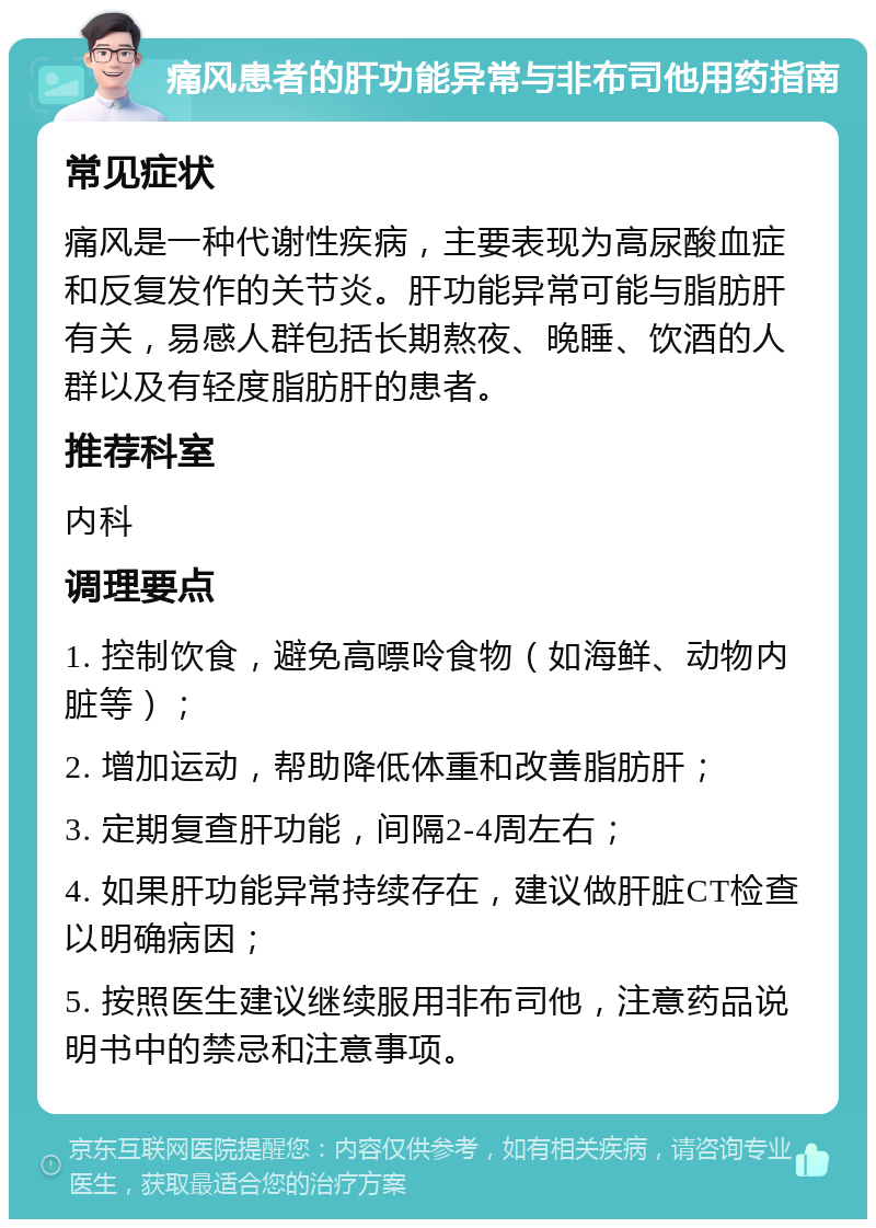 痛风患者的肝功能异常与非布司他用药指南 常见症状 痛风是一种代谢性疾病，主要表现为高尿酸血症和反复发作的关节炎。肝功能异常可能与脂肪肝有关，易感人群包括长期熬夜、晚睡、饮酒的人群以及有轻度脂肪肝的患者。 推荐科室 内科 调理要点 1. 控制饮食，避免高嘌呤食物（如海鲜、动物内脏等）； 2. 增加运动，帮助降低体重和改善脂肪肝； 3. 定期复查肝功能，间隔2-4周左右； 4. 如果肝功能异常持续存在，建议做肝脏CT检查以明确病因； 5. 按照医生建议继续服用非布司他，注意药品说明书中的禁忌和注意事项。