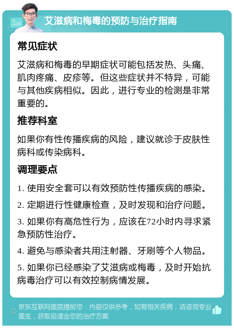 艾滋病和梅毒的预防与治疗指南 常见症状 艾滋病和梅毒的早期症状可能包括发热、头痛、肌肉疼痛、皮疹等。但这些症状并不特异，可能与其他疾病相似。因此，进行专业的检测是非常重要的。 推荐科室 如果你有性传播疾病的风险，建议就诊于皮肤性病科或传染病科。 调理要点 1. 使用安全套可以有效预防性传播疾病的感染。 2. 定期进行性健康检查，及时发现和治疗问题。 3. 如果你有高危性行为，应该在72小时内寻求紧急预防性治疗。 4. 避免与感染者共用注射器、牙刷等个人物品。 5. 如果你已经感染了艾滋病或梅毒，及时开始抗病毒治疗可以有效控制病情发展。