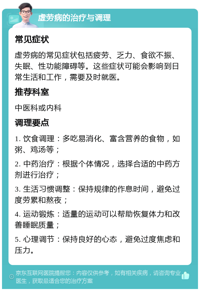 虚劳病的治疗与调理 常见症状 虚劳病的常见症状包括疲劳、乏力、食欲不振、失眠、性功能障碍等。这些症状可能会影响到日常生活和工作，需要及时就医。 推荐科室 中医科或内科 调理要点 1. 饮食调理：多吃易消化、富含营养的食物，如粥、鸡汤等； 2. 中药治疗：根据个体情况，选择合适的中药方剂进行治疗； 3. 生活习惯调整：保持规律的作息时间，避免过度劳累和熬夜； 4. 运动锻炼：适量的运动可以帮助恢复体力和改善睡眠质量； 5. 心理调节：保持良好的心态，避免过度焦虑和压力。