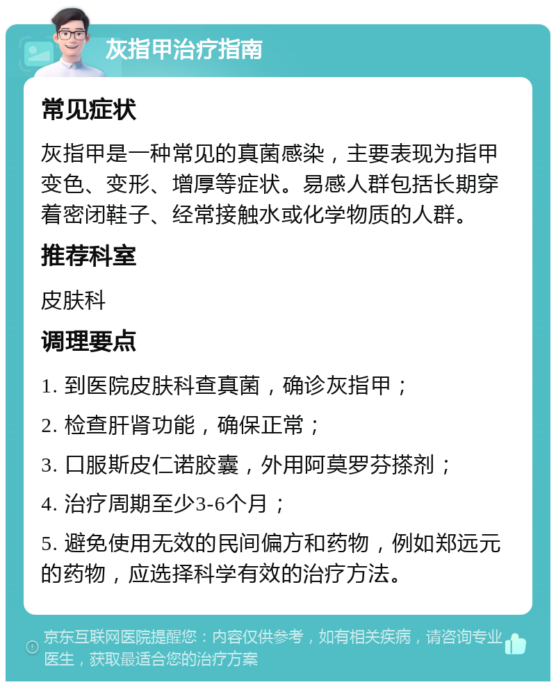 灰指甲治疗指南 常见症状 灰指甲是一种常见的真菌感染，主要表现为指甲变色、变形、增厚等症状。易感人群包括长期穿着密闭鞋子、经常接触水或化学物质的人群。 推荐科室 皮肤科 调理要点 1. 到医院皮肤科查真菌，确诊灰指甲； 2. 检查肝肾功能，确保正常； 3. 口服斯皮仁诺胶囊，外用阿莫罗芬搽剂； 4. 治疗周期至少3-6个月； 5. 避免使用无效的民间偏方和药物，例如郑远元的药物，应选择科学有效的治疗方法。