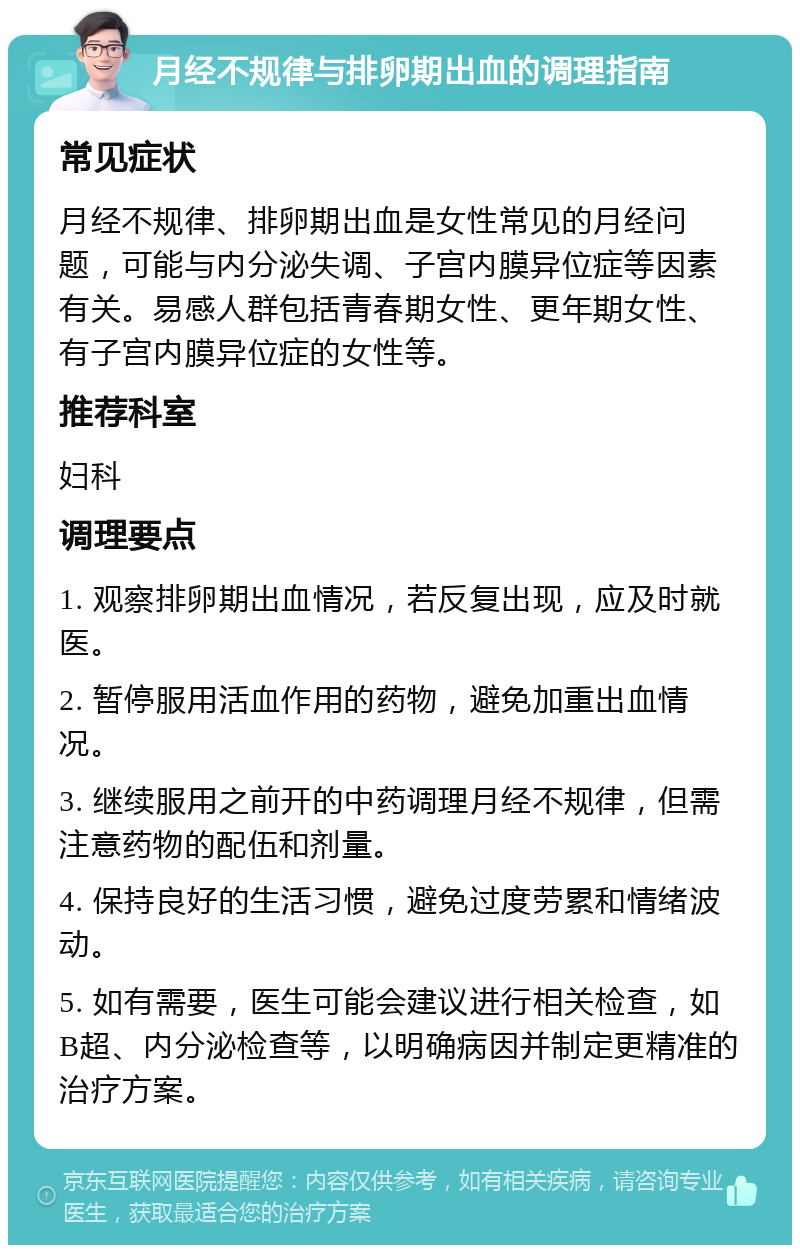 月经不规律与排卵期出血的调理指南 常见症状 月经不规律、排卵期出血是女性常见的月经问题，可能与内分泌失调、子宫内膜异位症等因素有关。易感人群包括青春期女性、更年期女性、有子宫内膜异位症的女性等。 推荐科室 妇科 调理要点 1. 观察排卵期出血情况，若反复出现，应及时就医。 2. 暂停服用活血作用的药物，避免加重出血情况。 3. 继续服用之前开的中药调理月经不规律，但需注意药物的配伍和剂量。 4. 保持良好的生活习惯，避免过度劳累和情绪波动。 5. 如有需要，医生可能会建议进行相关检查，如B超、内分泌检查等，以明确病因并制定更精准的治疗方案。