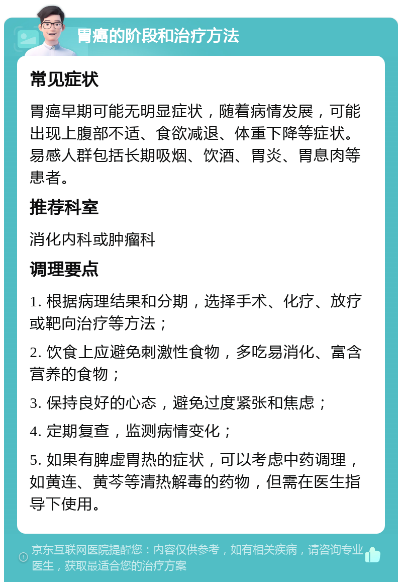 胃癌的阶段和治疗方法 常见症状 胃癌早期可能无明显症状，随着病情发展，可能出现上腹部不适、食欲减退、体重下降等症状。易感人群包括长期吸烟、饮酒、胃炎、胃息肉等患者。 推荐科室 消化内科或肿瘤科 调理要点 1. 根据病理结果和分期，选择手术、化疗、放疗或靶向治疗等方法； 2. 饮食上应避免刺激性食物，多吃易消化、富含营养的食物； 3. 保持良好的心态，避免过度紧张和焦虑； 4. 定期复查，监测病情变化； 5. 如果有脾虚胃热的症状，可以考虑中药调理，如黄连、黄芩等清热解毒的药物，但需在医生指导下使用。