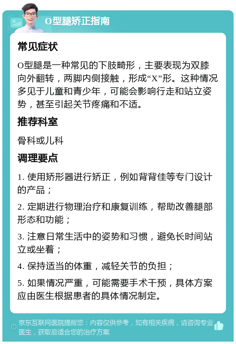 O型腿矫正指南 常见症状 O型腿是一种常见的下肢畸形，主要表现为双膝向外翻转，两脚内侧接触，形成“X”形。这种情况多见于儿童和青少年，可能会影响行走和站立姿势，甚至引起关节疼痛和不适。 推荐科室 骨科或儿科 调理要点 1. 使用矫形器进行矫正，例如背背佳等专门设计的产品； 2. 定期进行物理治疗和康复训练，帮助改善腿部形态和功能； 3. 注意日常生活中的姿势和习惯，避免长时间站立或坐着； 4. 保持适当的体重，减轻关节的负担； 5. 如果情况严重，可能需要手术干预，具体方案应由医生根据患者的具体情况制定。