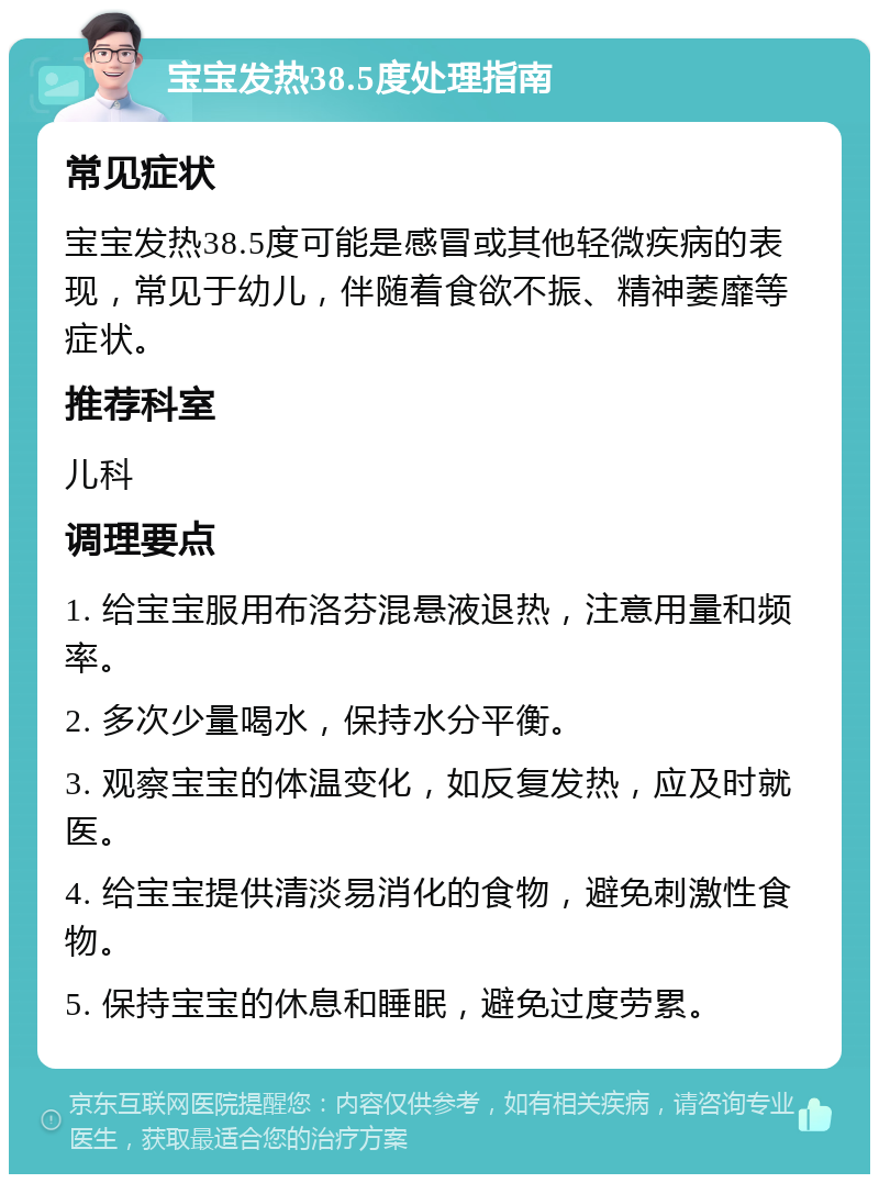 宝宝发热38.5度处理指南 常见症状 宝宝发热38.5度可能是感冒或其他轻微疾病的表现，常见于幼儿，伴随着食欲不振、精神萎靡等症状。 推荐科室 儿科 调理要点 1. 给宝宝服用布洛芬混悬液退热，注意用量和频率。 2. 多次少量喝水，保持水分平衡。 3. 观察宝宝的体温变化，如反复发热，应及时就医。 4. 给宝宝提供清淡易消化的食物，避免刺激性食物。 5. 保持宝宝的休息和睡眠，避免过度劳累。