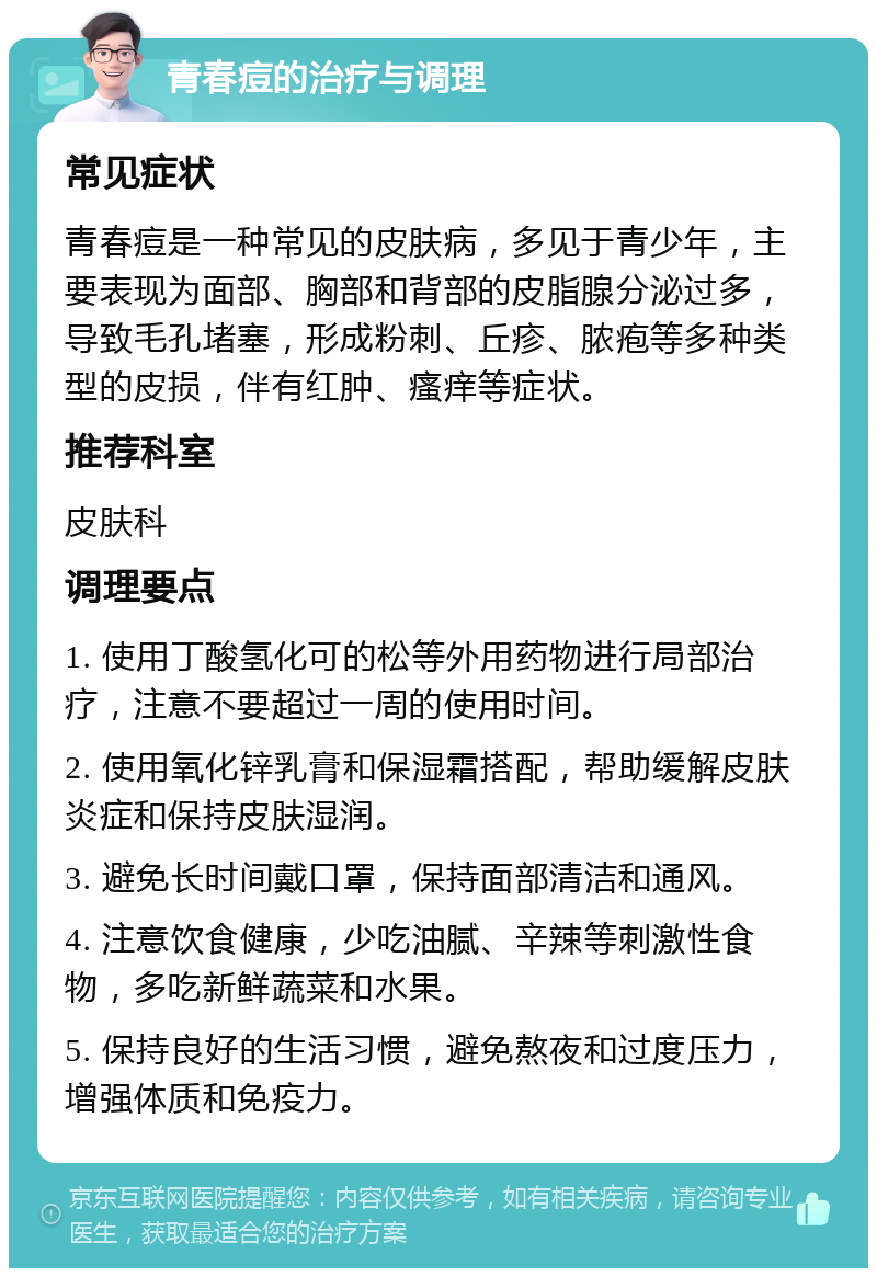 青春痘的治疗与调理 常见症状 青春痘是一种常见的皮肤病，多见于青少年，主要表现为面部、胸部和背部的皮脂腺分泌过多，导致毛孔堵塞，形成粉刺、丘疹、脓疱等多种类型的皮损，伴有红肿、瘙痒等症状。 推荐科室 皮肤科 调理要点 1. 使用丁酸氢化可的松等外用药物进行局部治疗，注意不要超过一周的使用时间。 2. 使用氧化锌乳膏和保湿霜搭配，帮助缓解皮肤炎症和保持皮肤湿润。 3. 避免长时间戴口罩，保持面部清洁和通风。 4. 注意饮食健康，少吃油腻、辛辣等刺激性食物，多吃新鲜蔬菜和水果。 5. 保持良好的生活习惯，避免熬夜和过度压力，增强体质和免疫力。