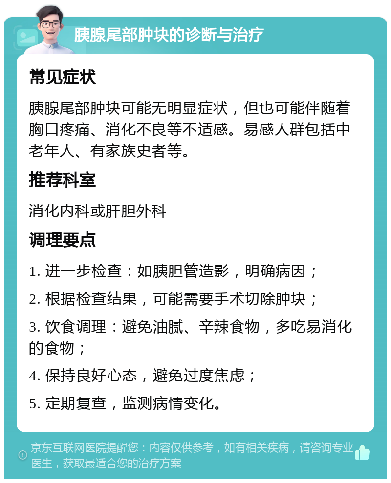 胰腺尾部肿块的诊断与治疗 常见症状 胰腺尾部肿块可能无明显症状，但也可能伴随着胸口疼痛、消化不良等不适感。易感人群包括中老年人、有家族史者等。 推荐科室 消化内科或肝胆外科 调理要点 1. 进一步检查：如胰胆管造影，明确病因； 2. 根据检查结果，可能需要手术切除肿块； 3. 饮食调理：避免油腻、辛辣食物，多吃易消化的食物； 4. 保持良好心态，避免过度焦虑； 5. 定期复查，监测病情变化。