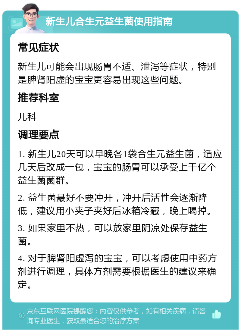 新生儿合生元益生菌使用指南 常见症状 新生儿可能会出现肠胃不适、泄泻等症状，特别是脾肾阳虚的宝宝更容易出现这些问题。 推荐科室 儿科 调理要点 1. 新生儿20天可以早晚各1袋合生元益生菌，适应几天后改成一包，宝宝的肠胃可以承受上千亿个益生菌菌群。 2. 益生菌最好不要冲开，冲开后活性会逐渐降低，建议用小夹子夹好后冰箱冷藏，晚上喝掉。 3. 如果家里不热，可以放家里阴凉处保存益生菌。 4. 对于脾肾阳虚泻的宝宝，可以考虑使用中药方剂进行调理，具体方剂需要根据医生的建议来确定。