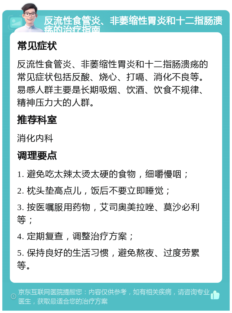 反流性食管炎、非萎缩性胃炎和十二指肠溃疡的治疗指南 常见症状 反流性食管炎、非萎缩性胃炎和十二指肠溃疡的常见症状包括反酸、烧心、打嗝、消化不良等。易感人群主要是长期吸烟、饮酒、饮食不规律、精神压力大的人群。 推荐科室 消化内科 调理要点 1. 避免吃太辣太烫太硬的食物，细嚼慢咽； 2. 枕头垫高点儿，饭后不要立即睡觉； 3. 按医嘱服用药物，艾司奥美拉唑、莫沙必利等； 4. 定期复查，调整治疗方案； 5. 保持良好的生活习惯，避免熬夜、过度劳累等。