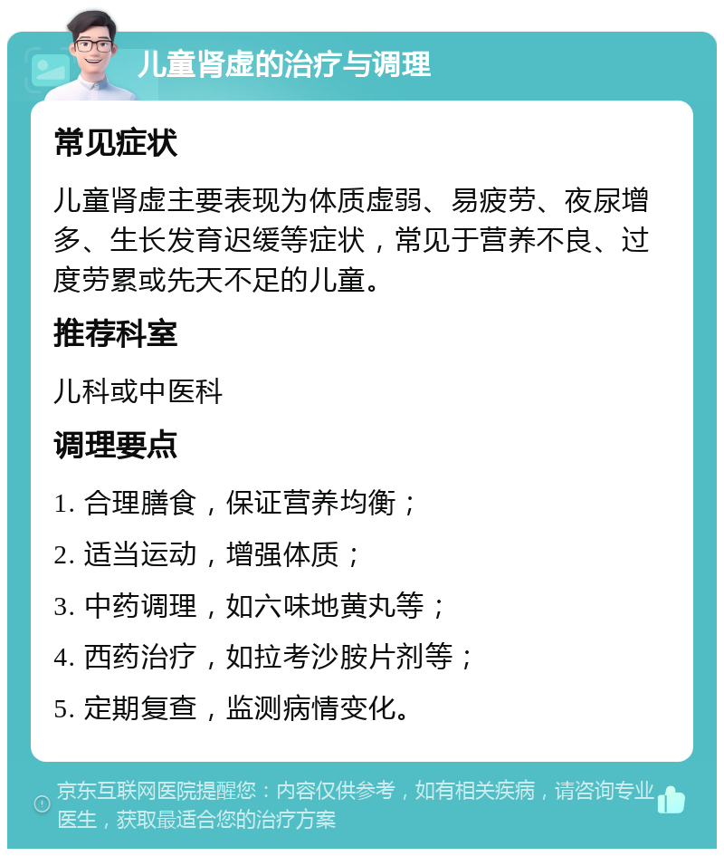 儿童肾虚的治疗与调理 常见症状 儿童肾虚主要表现为体质虚弱、易疲劳、夜尿增多、生长发育迟缓等症状，常见于营养不良、过度劳累或先天不足的儿童。 推荐科室 儿科或中医科 调理要点 1. 合理膳食，保证营养均衡； 2. 适当运动，增强体质； 3. 中药调理，如六味地黄丸等； 4. 西药治疗，如拉考沙胺片剂等； 5. 定期复查，监测病情变化。