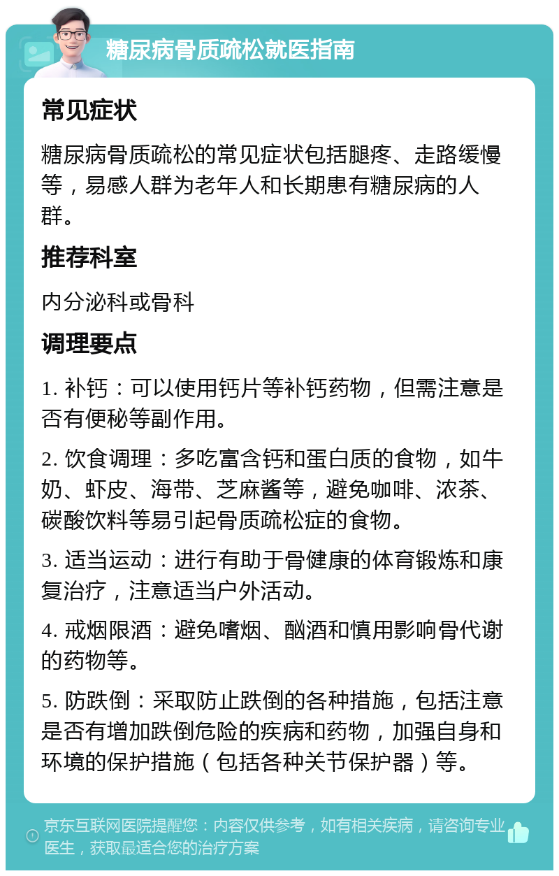 糖尿病骨质疏松就医指南 常见症状 糖尿病骨质疏松的常见症状包括腿疼、走路缓慢等，易感人群为老年人和长期患有糖尿病的人群。 推荐科室 内分泌科或骨科 调理要点 1. 补钙：可以使用钙片等补钙药物，但需注意是否有便秘等副作用。 2. 饮食调理：多吃富含钙和蛋白质的食物，如牛奶、虾皮、海带、芝麻酱等，避免咖啡、浓茶、碳酸饮料等易引起骨质疏松症的食物。 3. 适当运动：进行有助于骨健康的体育锻炼和康复治疗，注意适当户外活动。 4. 戒烟限酒：避免嗜烟、酗酒和慎用影响骨代谢的药物等。 5. 防跌倒：采取防止跌倒的各种措施，包括注意是否有增加跌倒危险的疾病和药物，加强自身和环境的保护措施（包括各种关节保护器）等。