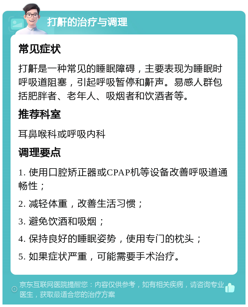 打鼾的治疗与调理 常见症状 打鼾是一种常见的睡眠障碍，主要表现为睡眠时呼吸道阻塞，引起呼吸暂停和鼾声。易感人群包括肥胖者、老年人、吸烟者和饮酒者等。 推荐科室 耳鼻喉科或呼吸内科 调理要点 1. 使用口腔矫正器或CPAP机等设备改善呼吸道通畅性； 2. 减轻体重，改善生活习惯； 3. 避免饮酒和吸烟； 4. 保持良好的睡眠姿势，使用专门的枕头； 5. 如果症状严重，可能需要手术治疗。