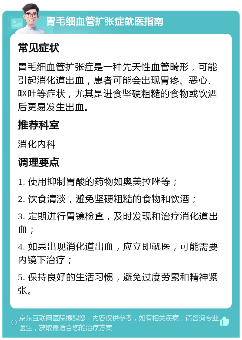 胃毛细血管扩张症就医指南 常见症状 胃毛细血管扩张症是一种先天性血管畸形，可能引起消化道出血，患者可能会出现胃疼、恶心、呕吐等症状，尤其是进食坚硬粗糙的食物或饮酒后更易发生出血。 推荐科室 消化内科 调理要点 1. 使用抑制胃酸的药物如奥美拉唑等； 2. 饮食清淡，避免坚硬粗糙的食物和饮酒； 3. 定期进行胃镜检查，及时发现和治疗消化道出血； 4. 如果出现消化道出血，应立即就医，可能需要内镜下治疗； 5. 保持良好的生活习惯，避免过度劳累和精神紧张。