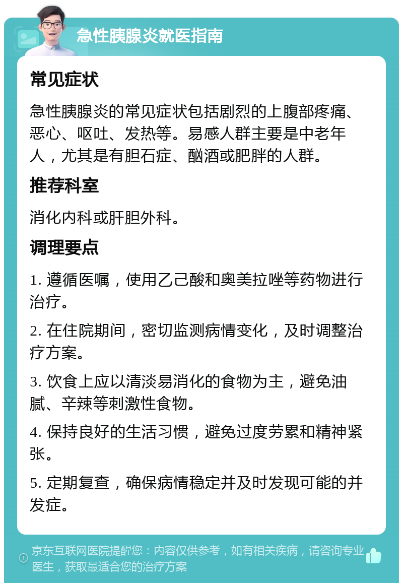 急性胰腺炎就医指南 常见症状 急性胰腺炎的常见症状包括剧烈的上腹部疼痛、恶心、呕吐、发热等。易感人群主要是中老年人，尤其是有胆石症、酗酒或肥胖的人群。 推荐科室 消化内科或肝胆外科。 调理要点 1. 遵循医嘱，使用乙己酸和奥美拉唑等药物进行治疗。 2. 在住院期间，密切监测病情变化，及时调整治疗方案。 3. 饮食上应以清淡易消化的食物为主，避免油腻、辛辣等刺激性食物。 4. 保持良好的生活习惯，避免过度劳累和精神紧张。 5. 定期复查，确保病情稳定并及时发现可能的并发症。