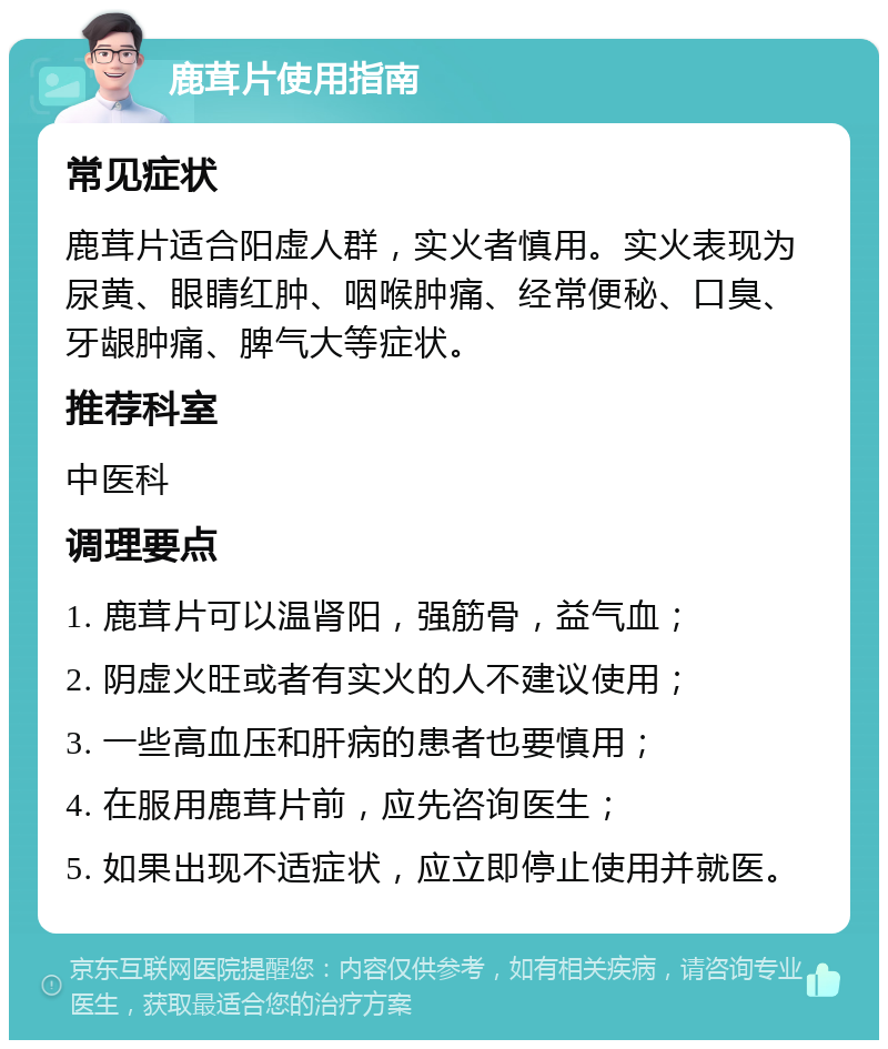 鹿茸片使用指南 常见症状 鹿茸片适合阳虚人群，实火者慎用。实火表现为尿黄、眼睛红肿、咽喉肿痛、经常便秘、口臭、牙龈肿痛、脾气大等症状。 推荐科室 中医科 调理要点 1. 鹿茸片可以温肾阳，强筋骨，益气血； 2. 阴虚火旺或者有实火的人不建议使用； 3. 一些高血压和肝病的患者也要慎用； 4. 在服用鹿茸片前，应先咨询医生； 5. 如果出现不适症状，应立即停止使用并就医。