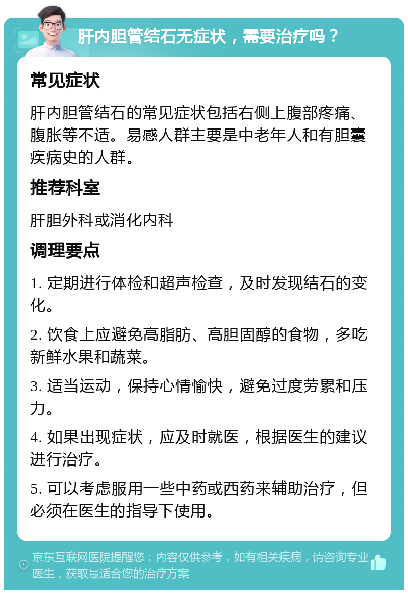 肝内胆管结石无症状，需要治疗吗？ 常见症状 肝内胆管结石的常见症状包括右侧上腹部疼痛、腹胀等不适。易感人群主要是中老年人和有胆囊疾病史的人群。 推荐科室 肝胆外科或消化内科 调理要点 1. 定期进行体检和超声检查，及时发现结石的变化。 2. 饮食上应避免高脂肪、高胆固醇的食物，多吃新鲜水果和蔬菜。 3. 适当运动，保持心情愉快，避免过度劳累和压力。 4. 如果出现症状，应及时就医，根据医生的建议进行治疗。 5. 可以考虑服用一些中药或西药来辅助治疗，但必须在医生的指导下使用。