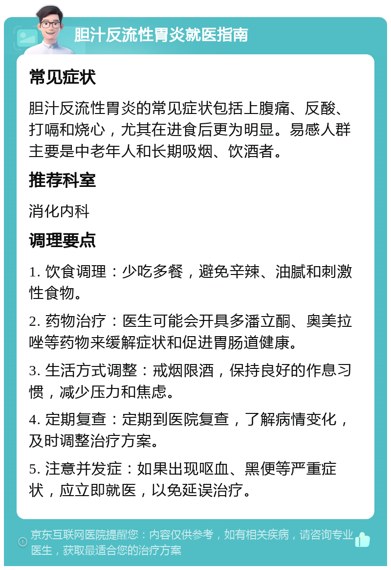 胆汁反流性胃炎就医指南 常见症状 胆汁反流性胃炎的常见症状包括上腹痛、反酸、打嗝和烧心，尤其在进食后更为明显。易感人群主要是中老年人和长期吸烟、饮酒者。 推荐科室 消化内科 调理要点 1. 饮食调理：少吃多餐，避免辛辣、油腻和刺激性食物。 2. 药物治疗：医生可能会开具多潘立酮、奥美拉唑等药物来缓解症状和促进胃肠道健康。 3. 生活方式调整：戒烟限酒，保持良好的作息习惯，减少压力和焦虑。 4. 定期复查：定期到医院复查，了解病情变化，及时调整治疗方案。 5. 注意并发症：如果出现呕血、黑便等严重症状，应立即就医，以免延误治疗。