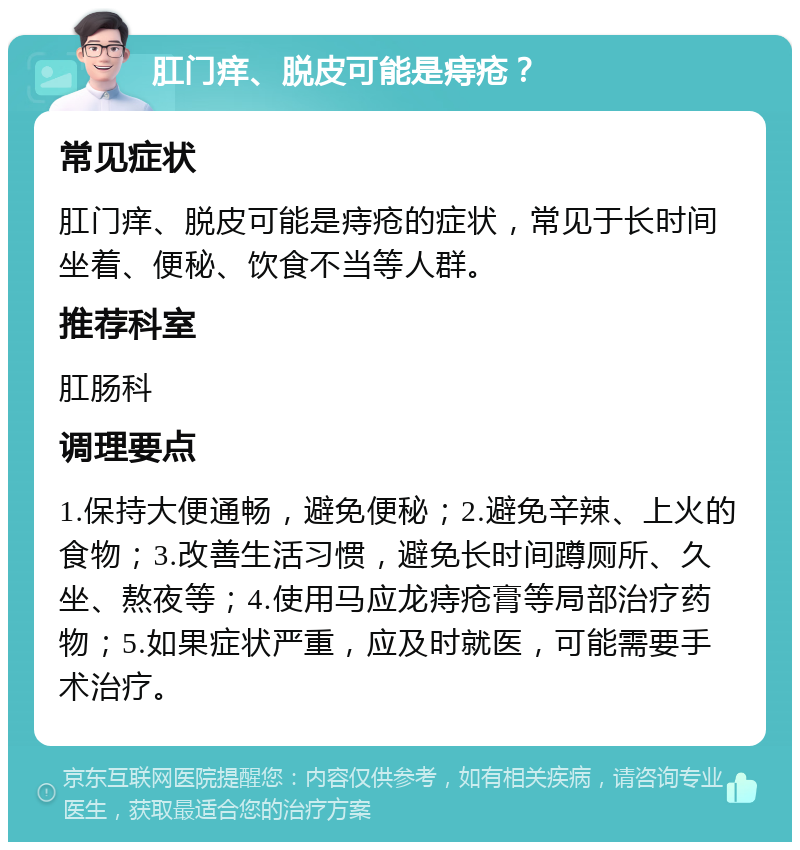 肛门痒、脱皮可能是痔疮？ 常见症状 肛门痒、脱皮可能是痔疮的症状，常见于长时间坐着、便秘、饮食不当等人群。 推荐科室 肛肠科 调理要点 1.保持大便通畅，避免便秘；2.避免辛辣、上火的食物；3.改善生活习惯，避免长时间蹲厕所、久坐、熬夜等；4.使用马应龙痔疮膏等局部治疗药物；5.如果症状严重，应及时就医，可能需要手术治疗。