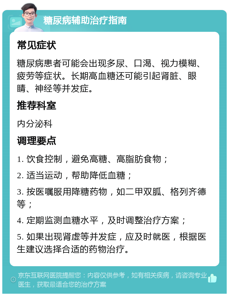 糖尿病辅助治疗指南 常见症状 糖尿病患者可能会出现多尿、口渴、视力模糊、疲劳等症状。长期高血糖还可能引起肾脏、眼睛、神经等并发症。 推荐科室 内分泌科 调理要点 1. 饮食控制，避免高糖、高脂肪食物； 2. 适当运动，帮助降低血糖； 3. 按医嘱服用降糖药物，如二甲双胍、格列齐德等； 4. 定期监测血糖水平，及时调整治疗方案； 5. 如果出现肾虚等并发症，应及时就医，根据医生建议选择合适的药物治疗。