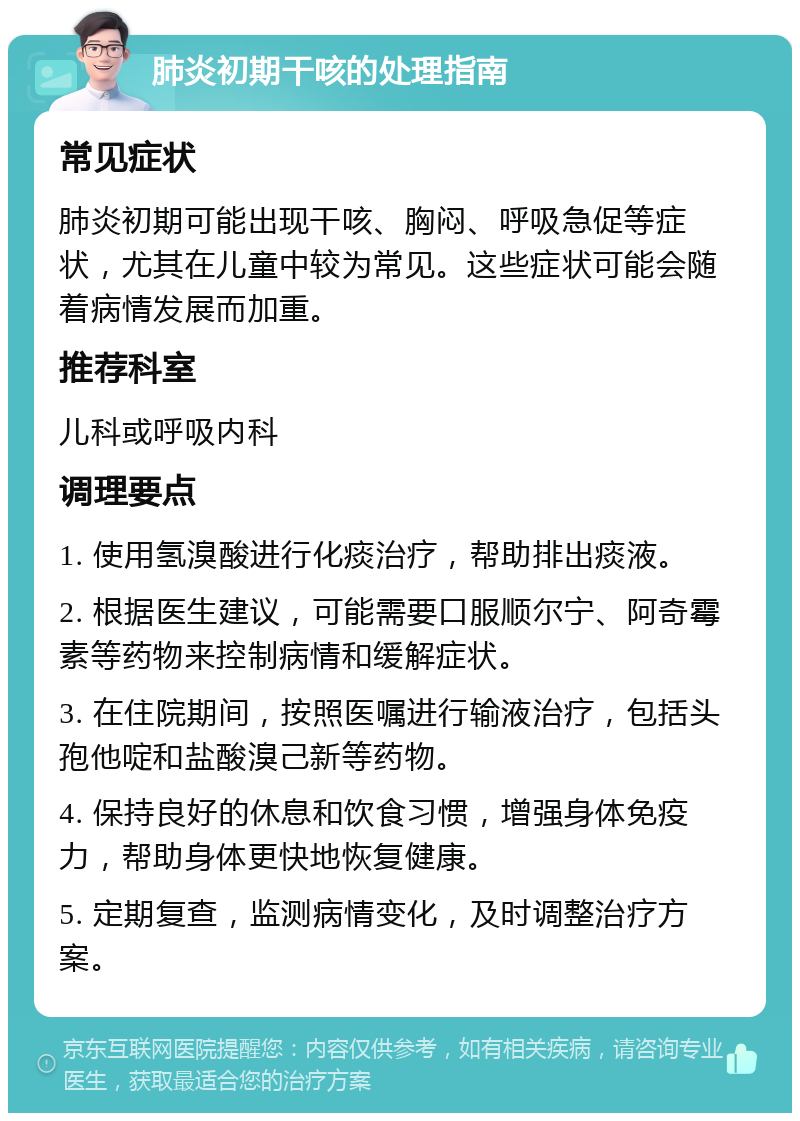 肺炎初期干咳的处理指南 常见症状 肺炎初期可能出现干咳、胸闷、呼吸急促等症状，尤其在儿童中较为常见。这些症状可能会随着病情发展而加重。 推荐科室 儿科或呼吸内科 调理要点 1. 使用氢溴酸进行化痰治疗，帮助排出痰液。 2. 根据医生建议，可能需要口服顺尔宁、阿奇霉素等药物来控制病情和缓解症状。 3. 在住院期间，按照医嘱进行输液治疗，包括头孢他啶和盐酸溴己新等药物。 4. 保持良好的休息和饮食习惯，增强身体免疫力，帮助身体更快地恢复健康。 5. 定期复查，监测病情变化，及时调整治疗方案。