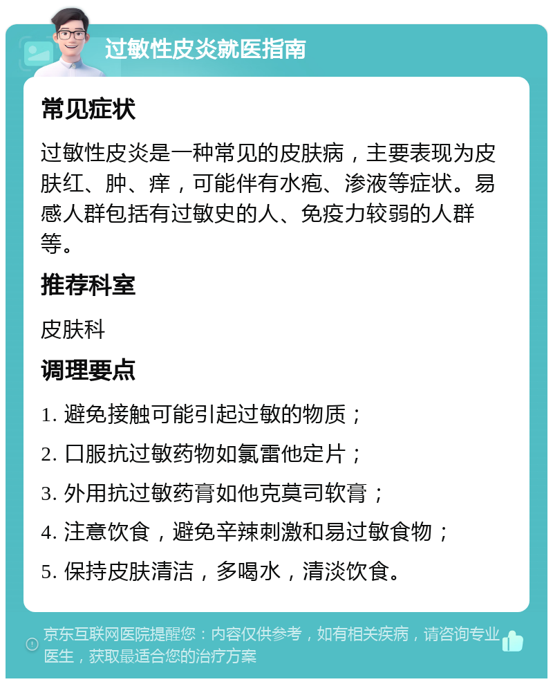 过敏性皮炎就医指南 常见症状 过敏性皮炎是一种常见的皮肤病，主要表现为皮肤红、肿、痒，可能伴有水疱、渗液等症状。易感人群包括有过敏史的人、免疫力较弱的人群等。 推荐科室 皮肤科 调理要点 1. 避免接触可能引起过敏的物质； 2. 口服抗过敏药物如氯雷他定片； 3. 外用抗过敏药膏如他克莫司软膏； 4. 注意饮食，避免辛辣刺激和易过敏食物； 5. 保持皮肤清洁，多喝水，清淡饮食。