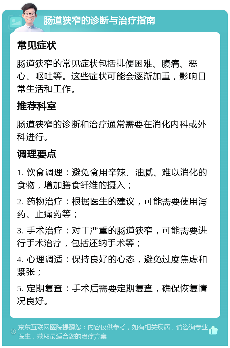 肠道狭窄的诊断与治疗指南 常见症状 肠道狭窄的常见症状包括排便困难、腹痛、恶心、呕吐等。这些症状可能会逐渐加重，影响日常生活和工作。 推荐科室 肠道狭窄的诊断和治疗通常需要在消化内科或外科进行。 调理要点 1. 饮食调理：避免食用辛辣、油腻、难以消化的食物，增加膳食纤维的摄入； 2. 药物治疗：根据医生的建议，可能需要使用泻药、止痛药等； 3. 手术治疗：对于严重的肠道狭窄，可能需要进行手术治疗，包括还纳手术等； 4. 心理调适：保持良好的心态，避免过度焦虑和紧张； 5. 定期复查：手术后需要定期复查，确保恢复情况良好。