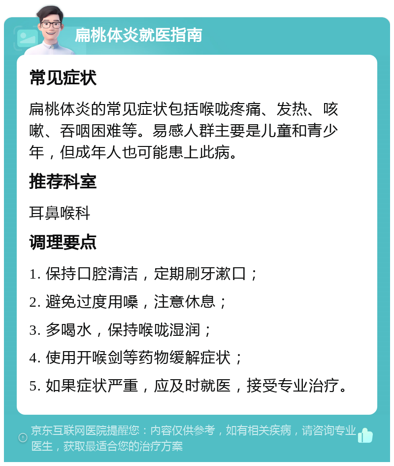 扁桃体炎就医指南 常见症状 扁桃体炎的常见症状包括喉咙疼痛、发热、咳嗽、吞咽困难等。易感人群主要是儿童和青少年，但成年人也可能患上此病。 推荐科室 耳鼻喉科 调理要点 1. 保持口腔清洁，定期刷牙漱口； 2. 避免过度用嗓，注意休息； 3. 多喝水，保持喉咙湿润； 4. 使用开喉剑等药物缓解症状； 5. 如果症状严重，应及时就医，接受专业治疗。