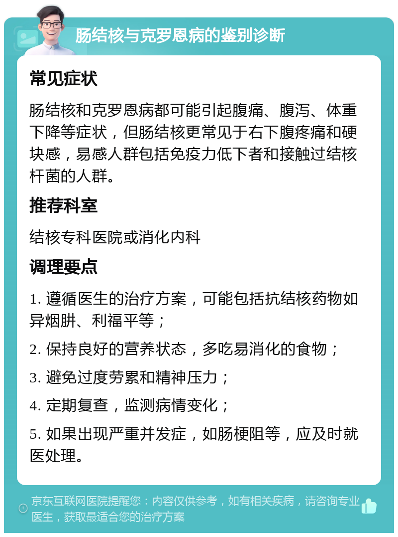 肠结核与克罗恩病的鉴别诊断 常见症状 肠结核和克罗恩病都可能引起腹痛、腹泻、体重下降等症状，但肠结核更常见于右下腹疼痛和硬块感，易感人群包括免疫力低下者和接触过结核杆菌的人群。 推荐科室 结核专科医院或消化内科 调理要点 1. 遵循医生的治疗方案，可能包括抗结核药物如异烟肼、利福平等； 2. 保持良好的营养状态，多吃易消化的食物； 3. 避免过度劳累和精神压力； 4. 定期复查，监测病情变化； 5. 如果出现严重并发症，如肠梗阻等，应及时就医处理。