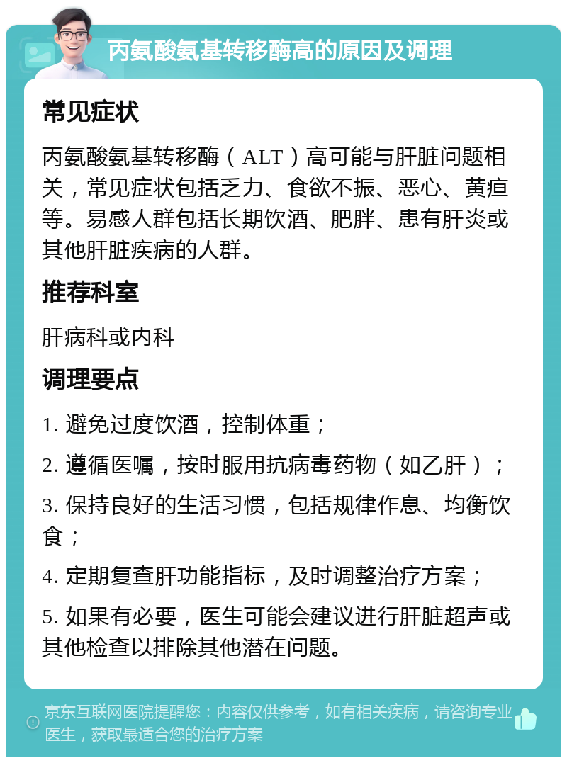 丙氨酸氨基转移酶高的原因及调理 常见症状 丙氨酸氨基转移酶（ALT）高可能与肝脏问题相关，常见症状包括乏力、食欲不振、恶心、黄疸等。易感人群包括长期饮酒、肥胖、患有肝炎或其他肝脏疾病的人群。 推荐科室 肝病科或内科 调理要点 1. 避免过度饮酒，控制体重； 2. 遵循医嘱，按时服用抗病毒药物（如乙肝）； 3. 保持良好的生活习惯，包括规律作息、均衡饮食； 4. 定期复查肝功能指标，及时调整治疗方案； 5. 如果有必要，医生可能会建议进行肝脏超声或其他检查以排除其他潜在问题。