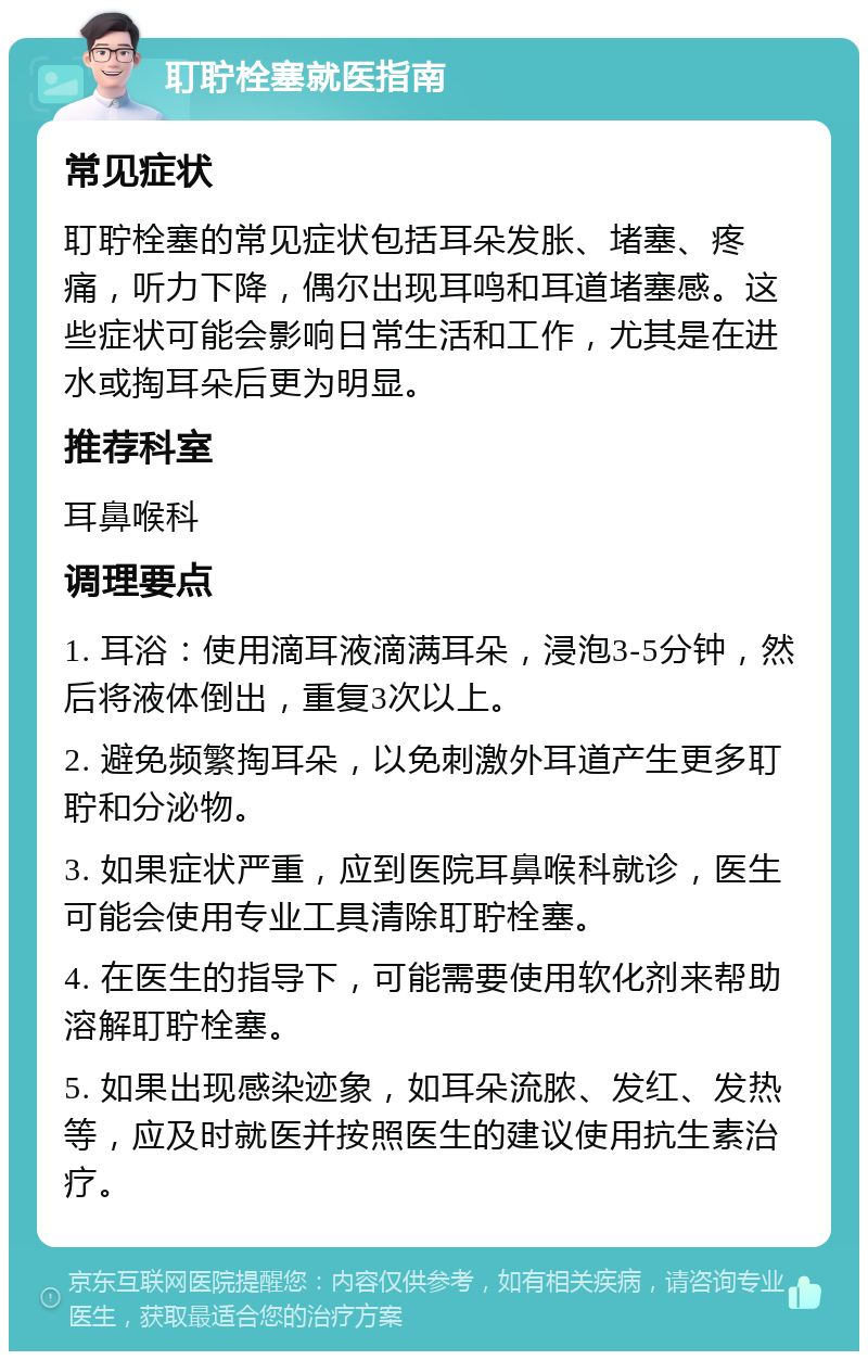 耵聍栓塞就医指南 常见症状 耵聍栓塞的常见症状包括耳朵发胀、堵塞、疼痛，听力下降，偶尔出现耳鸣和耳道堵塞感。这些症状可能会影响日常生活和工作，尤其是在进水或掏耳朵后更为明显。 推荐科室 耳鼻喉科 调理要点 1. 耳浴：使用滴耳液滴满耳朵，浸泡3-5分钟，然后将液体倒出，重复3次以上。 2. 避免频繁掏耳朵，以免刺激外耳道产生更多耵聍和分泌物。 3. 如果症状严重，应到医院耳鼻喉科就诊，医生可能会使用专业工具清除耵聍栓塞。 4. 在医生的指导下，可能需要使用软化剂来帮助溶解耵聍栓塞。 5. 如果出现感染迹象，如耳朵流脓、发红、发热等，应及时就医并按照医生的建议使用抗生素治疗。