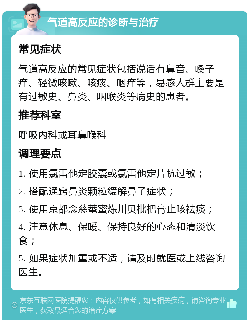 气道高反应的诊断与治疗 常见症状 气道高反应的常见症状包括说话有鼻音、嗓子痒、轻微咳嗽、咳痰、咽痒等，易感人群主要是有过敏史、鼻炎、咽喉炎等病史的患者。 推荐科室 呼吸内科或耳鼻喉科 调理要点 1. 使用氯雷他定胶囊或氯雷他定片抗过敏； 2. 搭配通窍鼻炎颗粒缓解鼻子症状； 3. 使用京都念慈菴蜜炼川贝枇杷膏止咳祛痰； 4. 注意休息、保暖、保持良好的心态和清淡饮食； 5. 如果症状加重或不适，请及时就医或上线咨询医生。