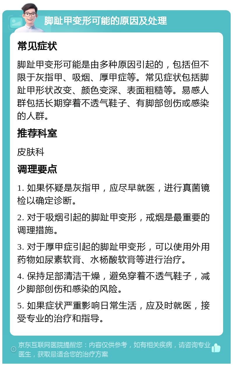 脚趾甲变形可能的原因及处理 常见症状 脚趾甲变形可能是由多种原因引起的，包括但不限于灰指甲、吸烟、厚甲症等。常见症状包括脚趾甲形状改变、颜色变深、表面粗糙等。易感人群包括长期穿着不透气鞋子、有脚部创伤或感染的人群。 推荐科室 皮肤科 调理要点 1. 如果怀疑是灰指甲，应尽早就医，进行真菌镜检以确定诊断。 2. 对于吸烟引起的脚趾甲变形，戒烟是最重要的调理措施。 3. 对于厚甲症引起的脚趾甲变形，可以使用外用药物如尿素软膏、水杨酸软膏等进行治疗。 4. 保持足部清洁干燥，避免穿着不透气鞋子，减少脚部创伤和感染的风险。 5. 如果症状严重影响日常生活，应及时就医，接受专业的治疗和指导。