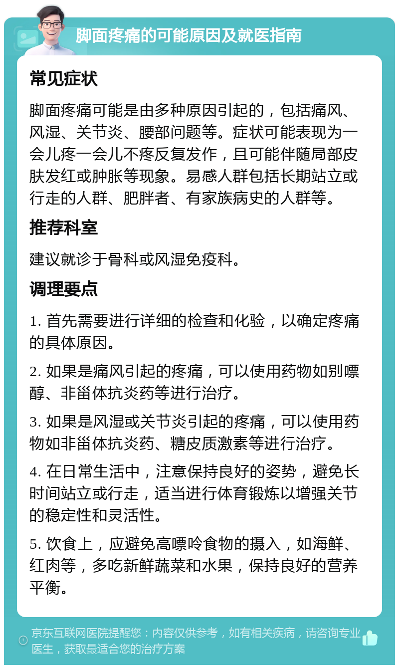 脚面疼痛的可能原因及就医指南 常见症状 脚面疼痛可能是由多种原因引起的，包括痛风、风湿、关节炎、腰部问题等。症状可能表现为一会儿疼一会儿不疼反复发作，且可能伴随局部皮肤发红或肿胀等现象。易感人群包括长期站立或行走的人群、肥胖者、有家族病史的人群等。 推荐科室 建议就诊于骨科或风湿免疫科。 调理要点 1. 首先需要进行详细的检查和化验，以确定疼痛的具体原因。 2. 如果是痛风引起的疼痛，可以使用药物如别嘌醇、非甾体抗炎药等进行治疗。 3. 如果是风湿或关节炎引起的疼痛，可以使用药物如非甾体抗炎药、糖皮质激素等进行治疗。 4. 在日常生活中，注意保持良好的姿势，避免长时间站立或行走，适当进行体育锻炼以增强关节的稳定性和灵活性。 5. 饮食上，应避免高嘌呤食物的摄入，如海鲜、红肉等，多吃新鲜蔬菜和水果，保持良好的营养平衡。