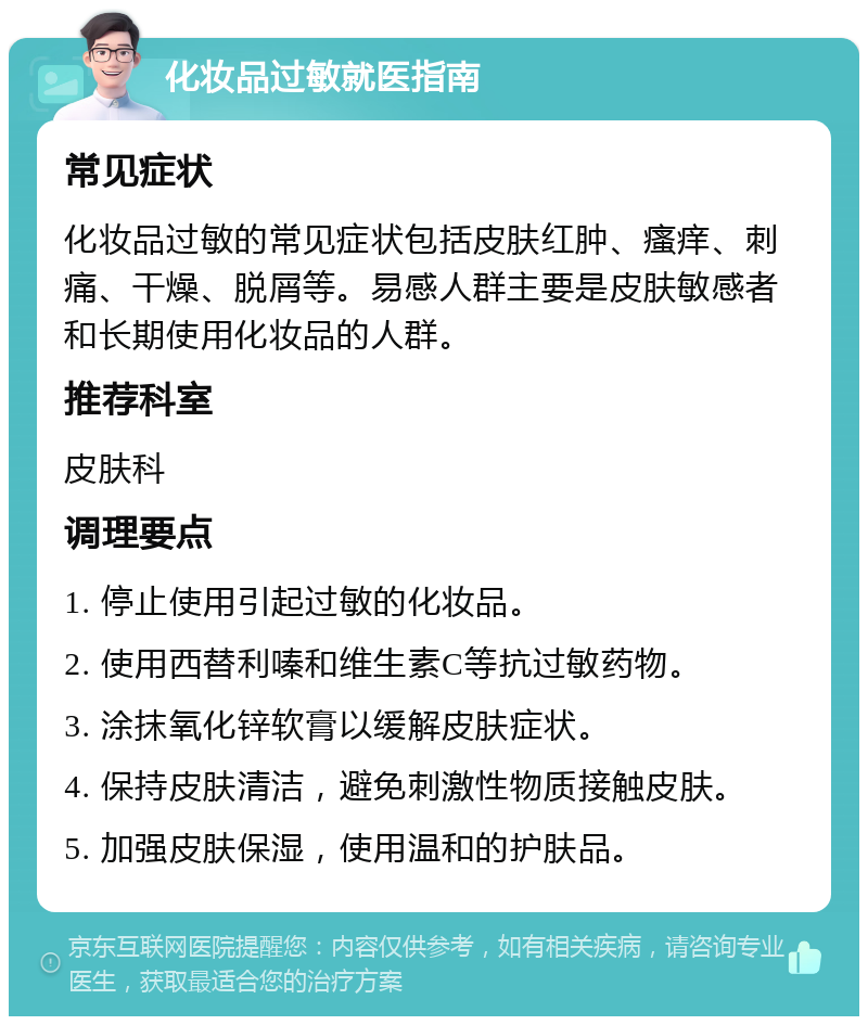 化妆品过敏就医指南 常见症状 化妆品过敏的常见症状包括皮肤红肿、瘙痒、刺痛、干燥、脱屑等。易感人群主要是皮肤敏感者和长期使用化妆品的人群。 推荐科室 皮肤科 调理要点 1. 停止使用引起过敏的化妆品。 2. 使用西替利嗪和维生素C等抗过敏药物。 3. 涂抹氧化锌软膏以缓解皮肤症状。 4. 保持皮肤清洁，避免刺激性物质接触皮肤。 5. 加强皮肤保湿，使用温和的护肤品。