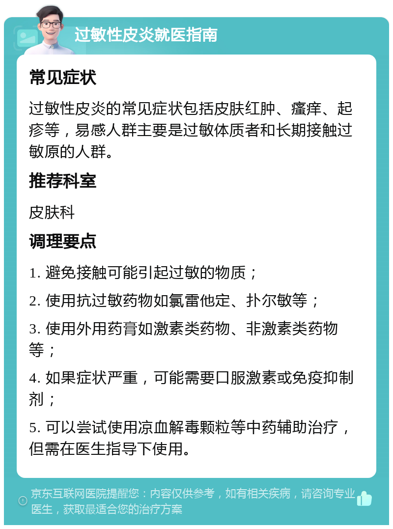 过敏性皮炎就医指南 常见症状 过敏性皮炎的常见症状包括皮肤红肿、瘙痒、起疹等，易感人群主要是过敏体质者和长期接触过敏原的人群。 推荐科室 皮肤科 调理要点 1. 避免接触可能引起过敏的物质； 2. 使用抗过敏药物如氯雷他定、扑尔敏等； 3. 使用外用药膏如激素类药物、非激素类药物等； 4. 如果症状严重，可能需要口服激素或免疫抑制剂； 5. 可以尝试使用凉血解毒颗粒等中药辅助治疗，但需在医生指导下使用。