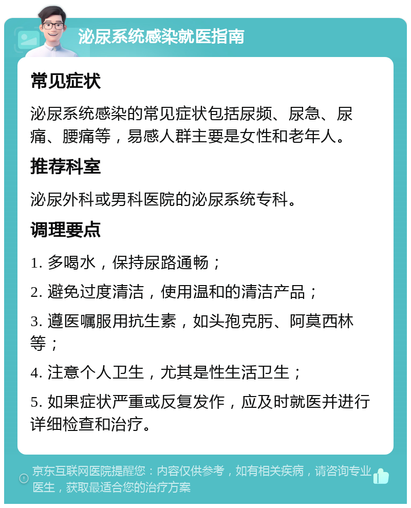 泌尿系统感染就医指南 常见症状 泌尿系统感染的常见症状包括尿频、尿急、尿痛、腰痛等，易感人群主要是女性和老年人。 推荐科室 泌尿外科或男科医院的泌尿系统专科。 调理要点 1. 多喝水，保持尿路通畅； 2. 避免过度清洁，使用温和的清洁产品； 3. 遵医嘱服用抗生素，如头孢克肟、阿莫西林等； 4. 注意个人卫生，尤其是性生活卫生； 5. 如果症状严重或反复发作，应及时就医并进行详细检查和治疗。