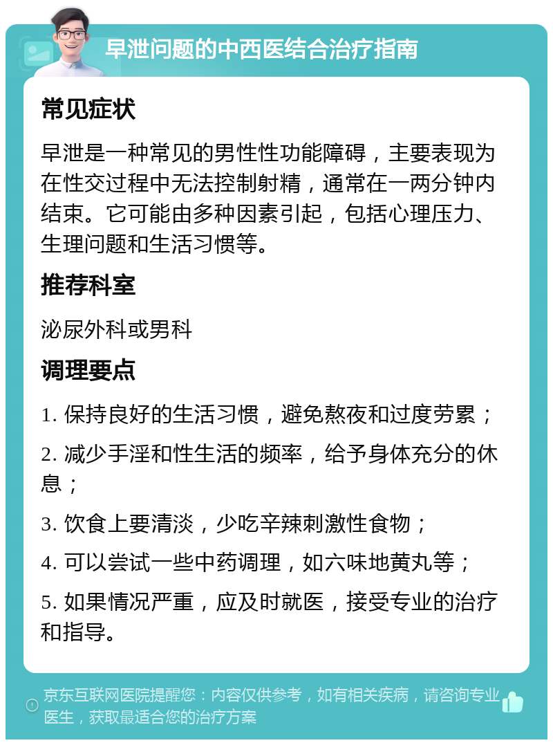 早泄问题的中西医结合治疗指南 常见症状 早泄是一种常见的男性性功能障碍，主要表现为在性交过程中无法控制射精，通常在一两分钟内结束。它可能由多种因素引起，包括心理压力、生理问题和生活习惯等。 推荐科室 泌尿外科或男科 调理要点 1. 保持良好的生活习惯，避免熬夜和过度劳累； 2. 减少手淫和性生活的频率，给予身体充分的休息； 3. 饮食上要清淡，少吃辛辣刺激性食物； 4. 可以尝试一些中药调理，如六味地黄丸等； 5. 如果情况严重，应及时就医，接受专业的治疗和指导。