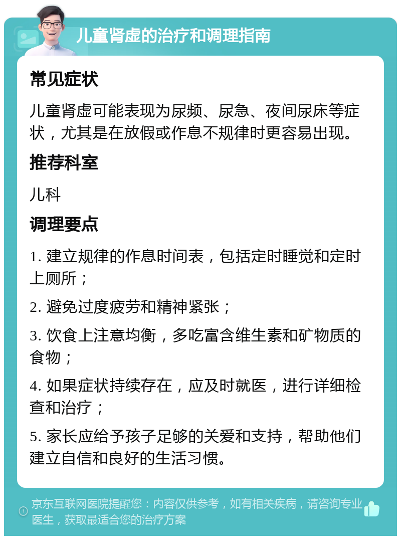 儿童肾虚的治疗和调理指南 常见症状 儿童肾虚可能表现为尿频、尿急、夜间尿床等症状，尤其是在放假或作息不规律时更容易出现。 推荐科室 儿科 调理要点 1. 建立规律的作息时间表，包括定时睡觉和定时上厕所； 2. 避免过度疲劳和精神紧张； 3. 饮食上注意均衡，多吃富含维生素和矿物质的食物； 4. 如果症状持续存在，应及时就医，进行详细检查和治疗； 5. 家长应给予孩子足够的关爱和支持，帮助他们建立自信和良好的生活习惯。